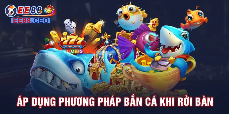 Áp dụng phương pháp bắn cá khi rời bàn